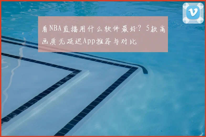 看NBA直播用什么软件最好？5款高画质无延迟App推荐与对比