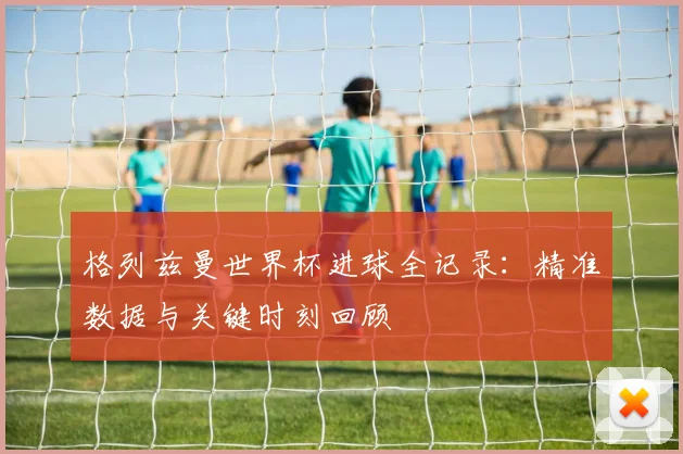 格列兹曼世界杯进球全记录：精准数据与关键时刻回顾