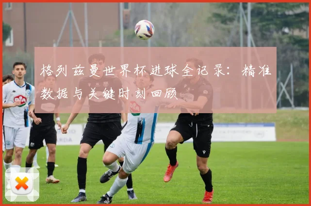 格列兹曼世界杯进球全记录：精准数据与关键时刻回顾