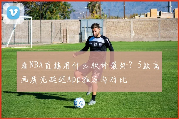 看NBA直播用什么软件最好?5款高画质无延迟App推荐与对比